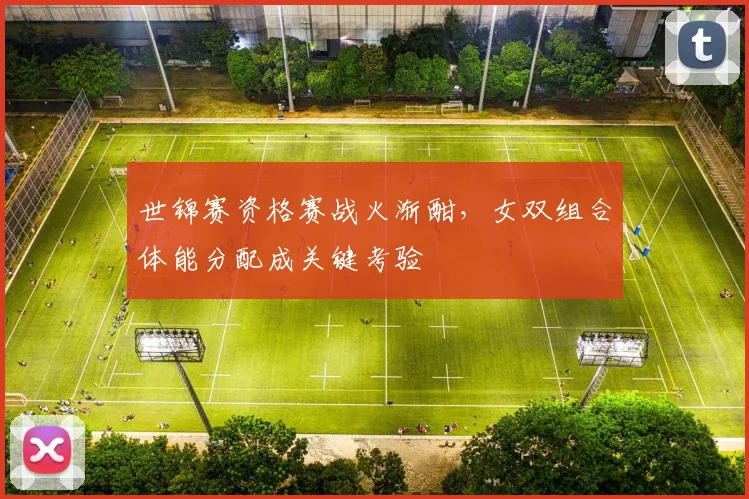 世锦赛资格赛战火渐酣，女双组合体能分配成关键考验