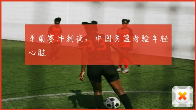 季前赛冲刺夜，中国男篮考验年轻心脏