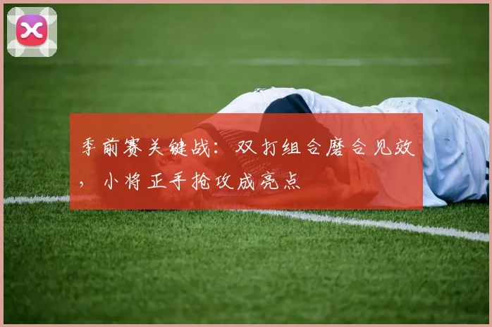 季前赛关键战：双打组合磨合见效，小将正手抢攻成亮点