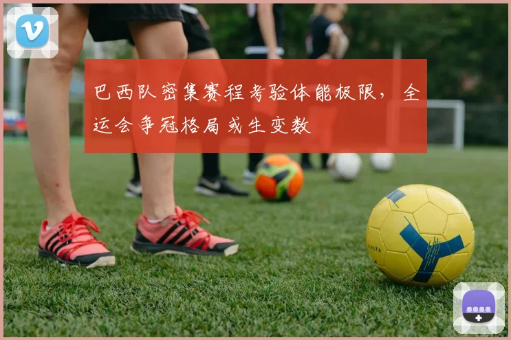 巴西队密集赛程考验体能极限，全运会争冠格局或生变数