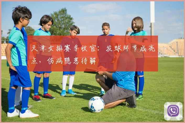 天津女排赛季收官：发球环节成亮点，伤病隐患待解