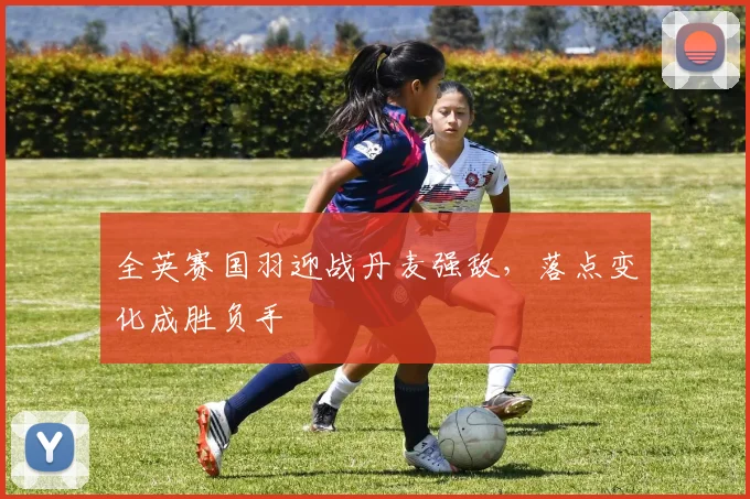 全英赛国羽迎战丹麦强敌，落点变化成胜负手