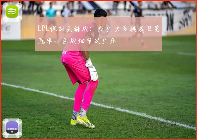 LPL保级关键战：新生力量挑战卫冕冠军，团战细节定生死
