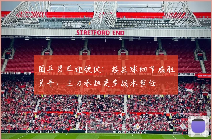 国乒男单迎硬仗：接发球细节成胜负手，主力承担更多战术重任
