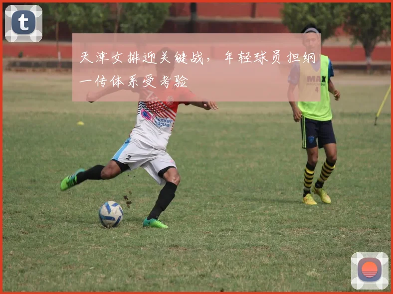 天津女排迎关键战，年轻球员担纲一传体系受考验