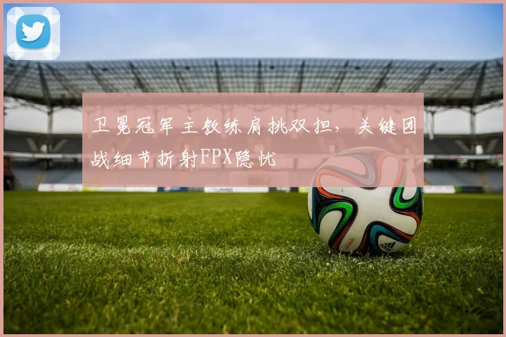 卫冕冠军主教练肩挑双担，关键团战细节折射FPX隐忧