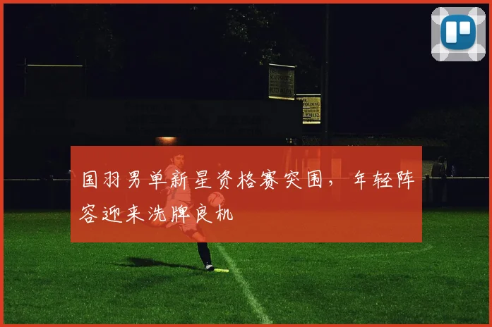 国羽男单新星资格赛突围，年轻阵容迎来洗牌良机