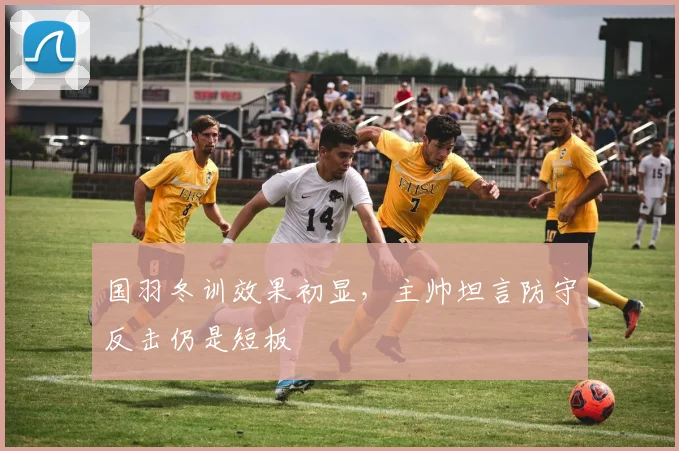 国羽冬训效果初显，主帅坦言防守反击仍是短板
