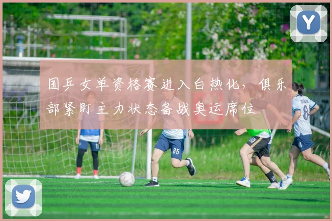 国乒女单资格赛进入白热化，俱乐部紧盯主力状态备战奥运席位