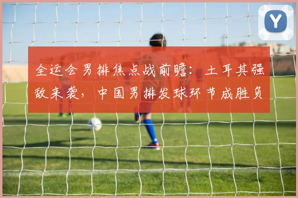 全运会男排焦点战前瞻：土耳其强敌来袭，中国男排发球环节成胜负手