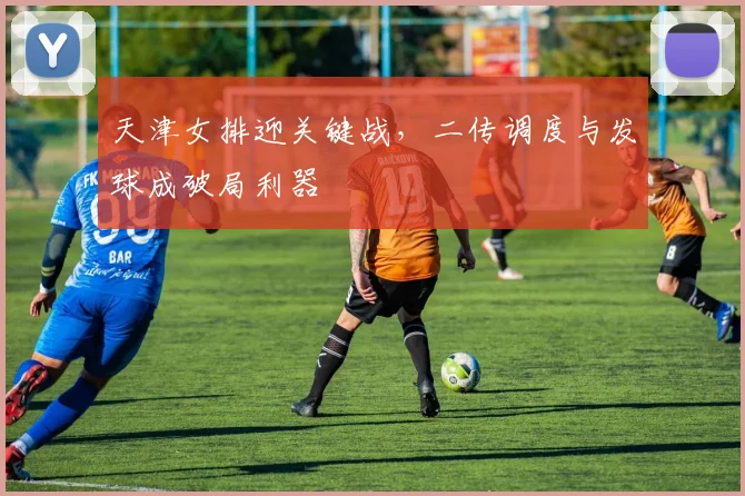 天津女排迎关键战，二传调度与发球成破局利器