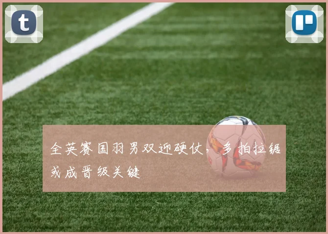 全英赛国羽男双迎硬仗，多拍拉锯或成晋级关键
