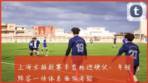 上海女排新赛季首轮迎硬仗，年轻阵容一传体系面临考验