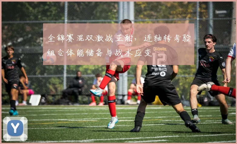 全锦赛混双激战正酣，连轴转考验组合体能储备与战术应变