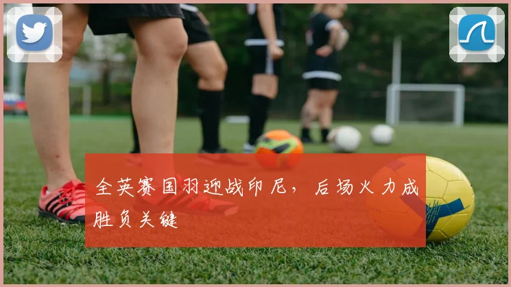 全英赛国羽迎战印尼，后场火力成胜负关键