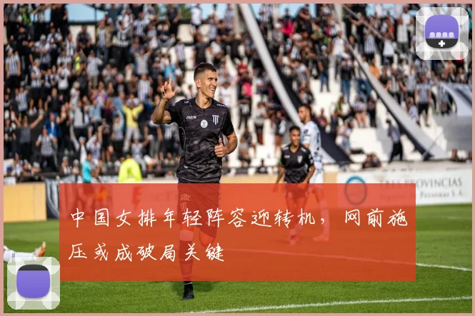中国女排年轻阵容迎转机，网前施压或成破局关键