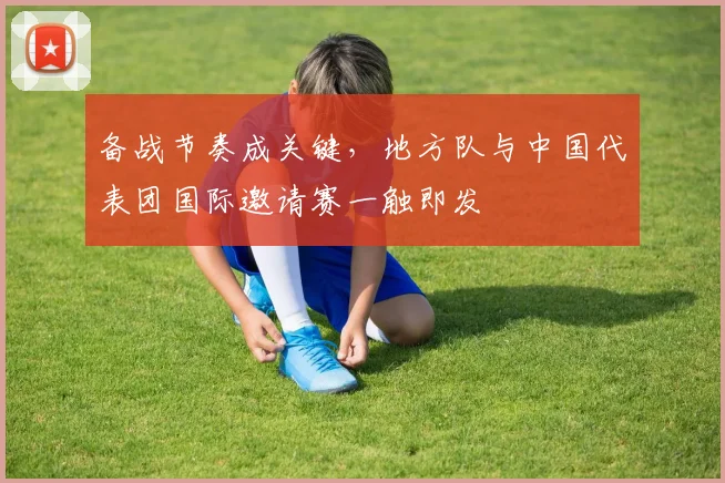 备战节奏成关键，地方队与中国代表团国际邀请赛一触即发