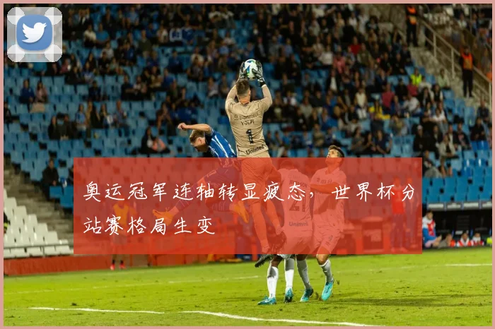 奥运冠军连轴转显疲态，世界杯分站赛格局生变
