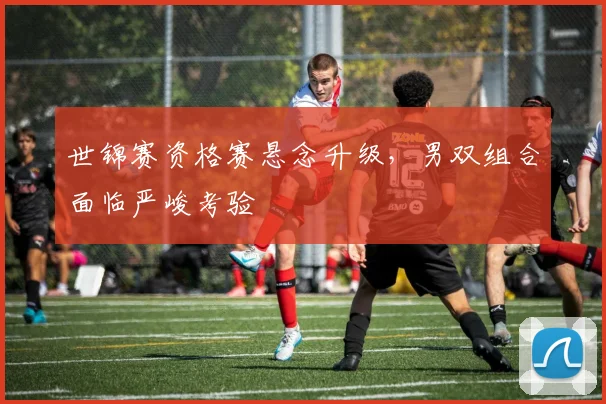 世锦赛资格赛悬念升级，男双组合面临严峻考验
