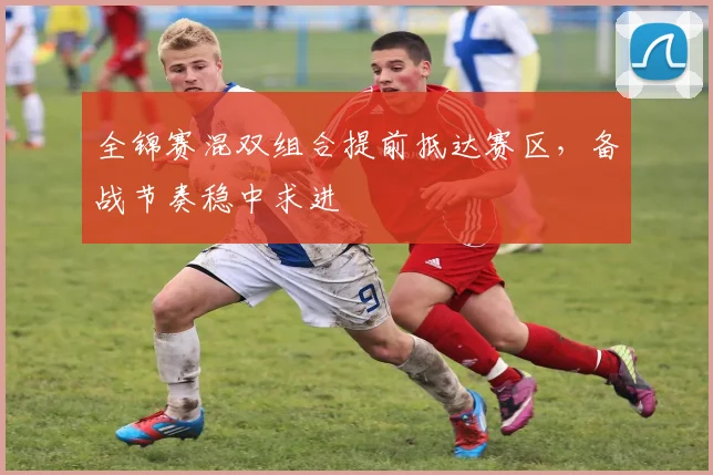 全锦赛混双组合提前抵达赛区，备战节奏稳中求进
