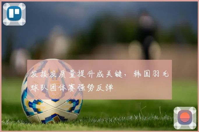 发接发质量提升成关键，韩国羽毛球队团体赛强势反弹