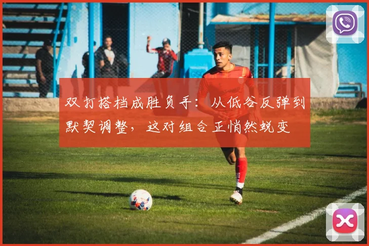 双打搭档成胜负手：从低谷反弹到默契调整，这对组合正悄然蜕变