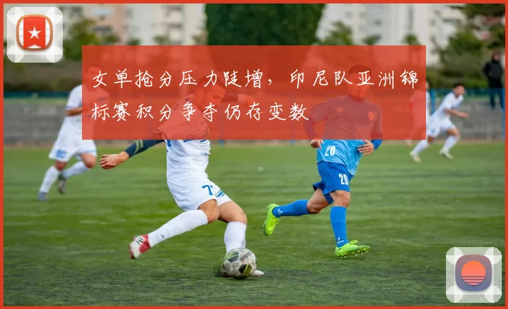 女单抢分压力陡增，印尼队亚洲锦标赛积分争夺仍存变数