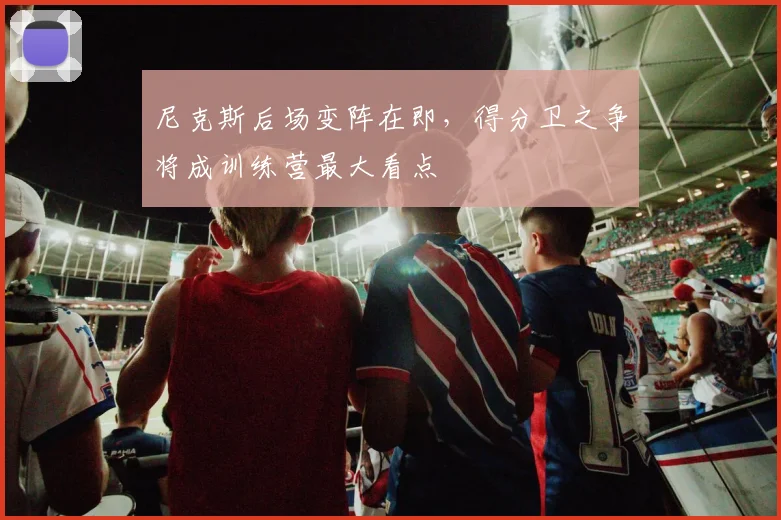 尼克斯后场变阵在即，得分卫之争将成训练营最大看点