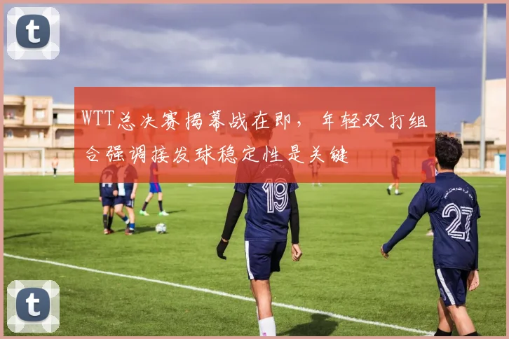WTT总决赛揭幕战在即，年轻双打组合强调接发球稳定性是关键