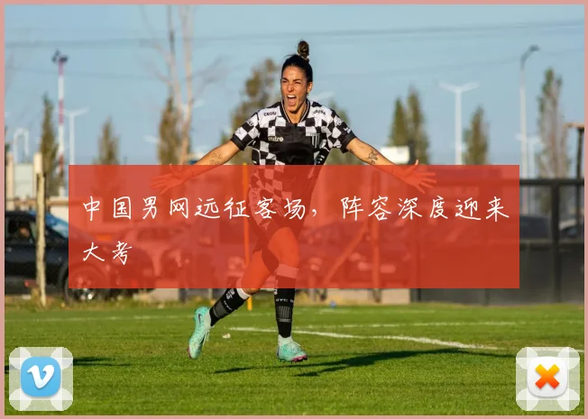 中国男网远征客场，阵容深度迎来大考