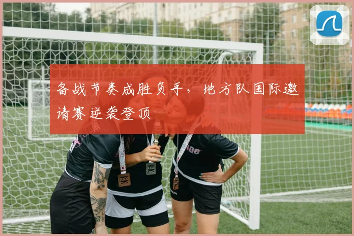 备战节奏成胜负手，地方队国际邀请赛逆袭登顶