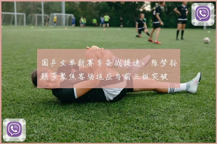 国乒女单新赛季备战提速，陈梦孙颖莎聚焦客场适应与前三板突破