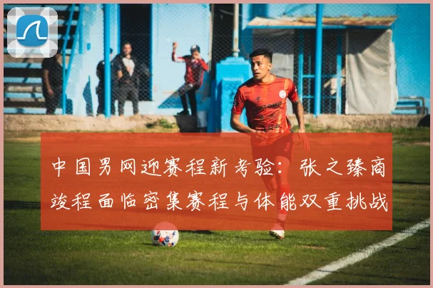 中国男网迎赛程新考验：张之臻商竣程面临密集赛程与体能双重挑战