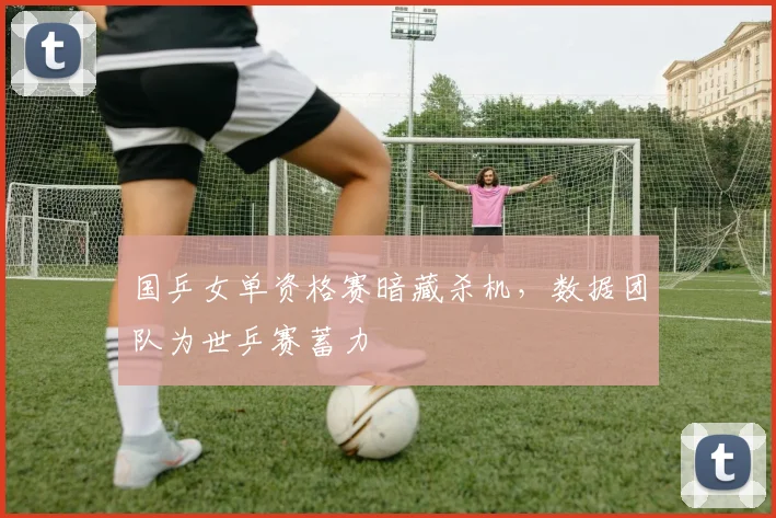 国乒女单资格赛暗藏杀机，数据团队为世乒赛蓄力