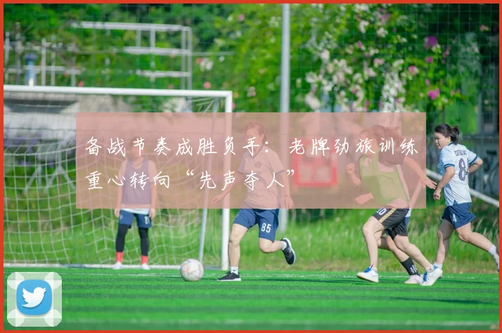 备战节奏成胜负手：老牌劲旅训练重心转向“先声夺人”