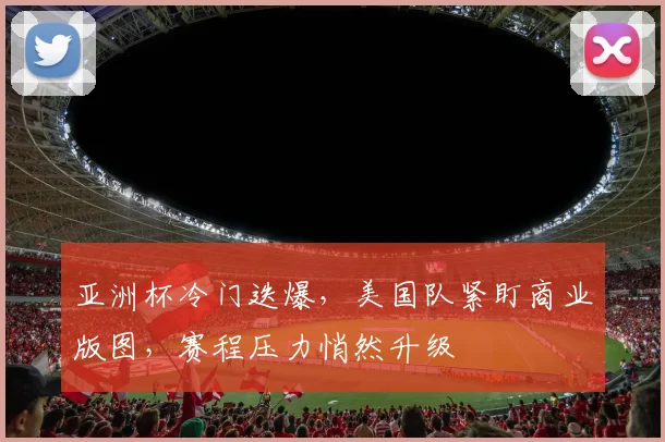 亚洲杯冷门迭爆，美国队紧盯商业版图，赛程压力悄然升级